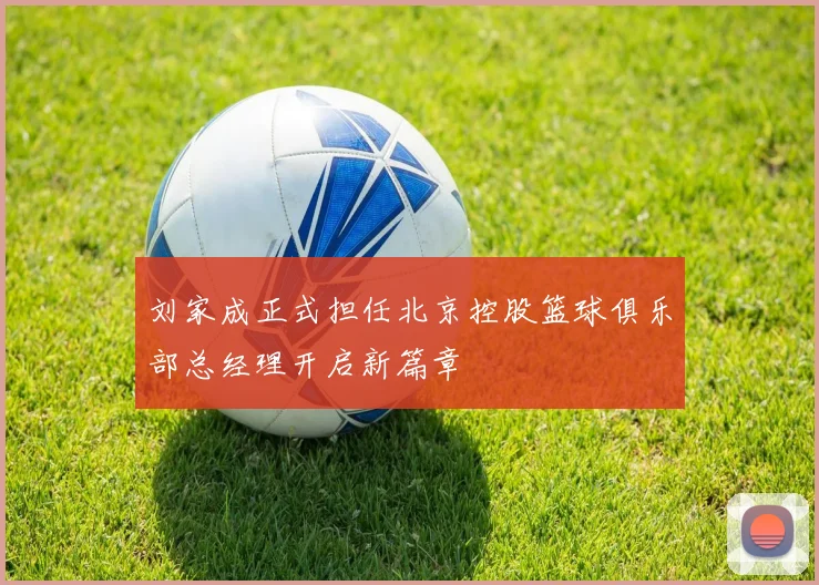刘家成正式担任北京控股篮球俱乐部总经理开启新篇章