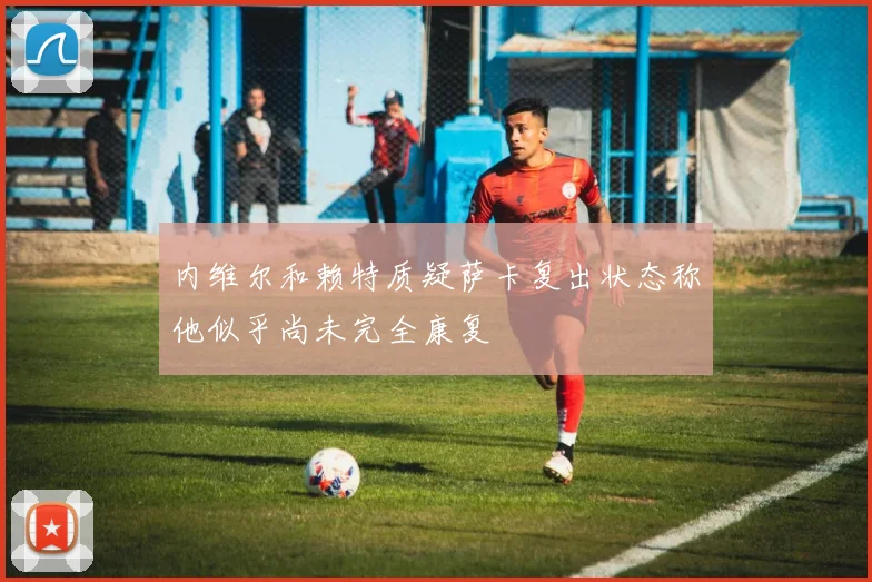 内维尔和赖特质疑萨卡复出状态称他似乎尚未完全康复