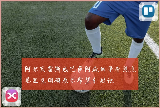 阿尔瓦雷斯成巴萨阿森纳争夺焦点恩里克明确表示希望引进他