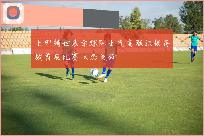 上田绮世表示球队士气高涨积极备战首场比赛状态良好