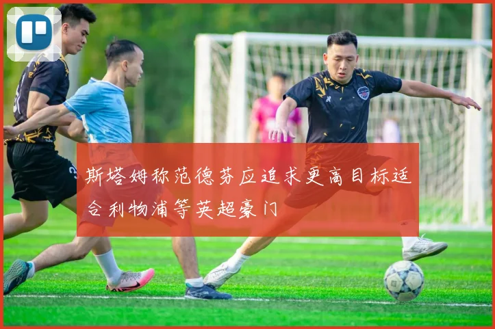 斯塔姆称范德芬应追求更高目标适合利物浦等英超豪门
