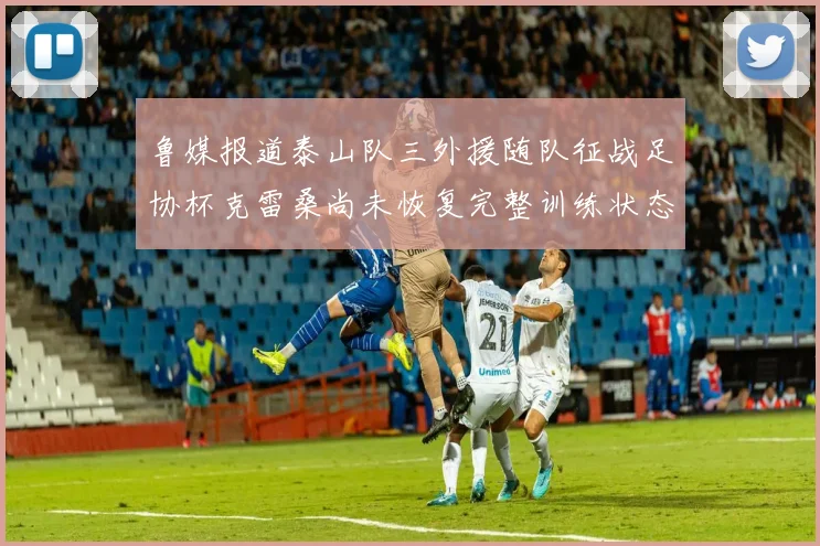 鲁媒报道泰山队三外援随队征战足协杯克雷桑尚未恢复完整训练状态