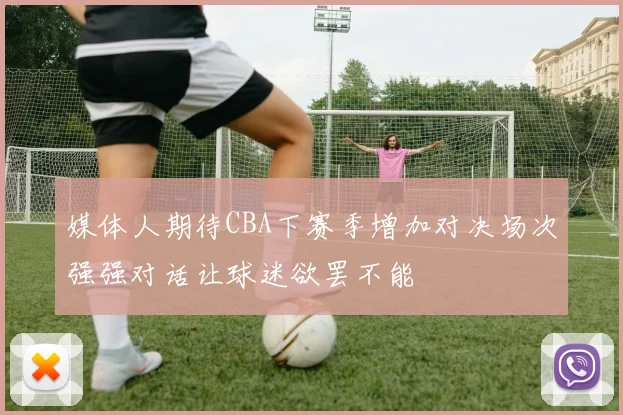 媒体人期待CBA下赛季增加对决场次强强对话让球迷欲罢不能