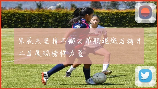 朱辰杰坚持不懈打吊瓶退烧后梅开二度展现榜样力量