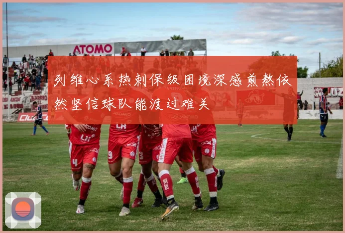 列维心系热刺保级困境深感煎熬依然坚信球队能渡过难关