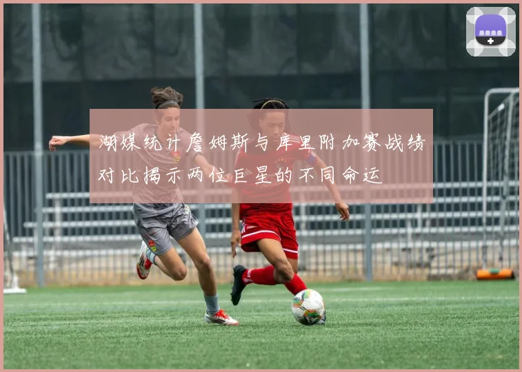 湖媒统计詹姆斯与库里附加赛战绩对比揭示两位巨星的不同命运