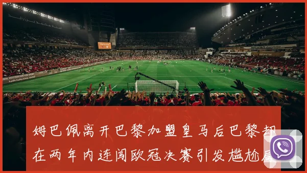 姆巴佩离开巴黎加盟皇马后巴黎却在两年内连闯欧冠决赛引发尴尬局面