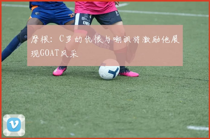 摩根：C罗的仇恨与嘲讽将激励他展现GOAT风采