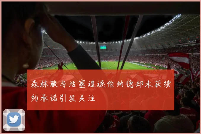 森林狼与活塞追逐伦纳德却未获续约承诺引发关注