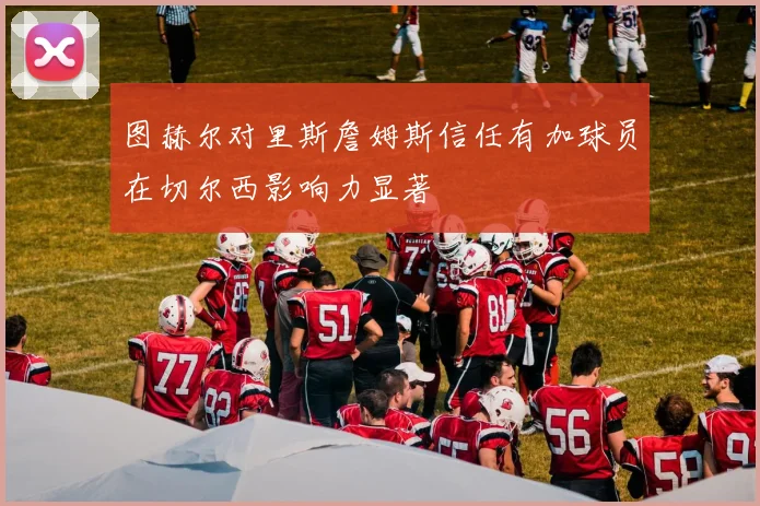 图赫尔对里斯詹姆斯信任有加球员在切尔西影响力显著