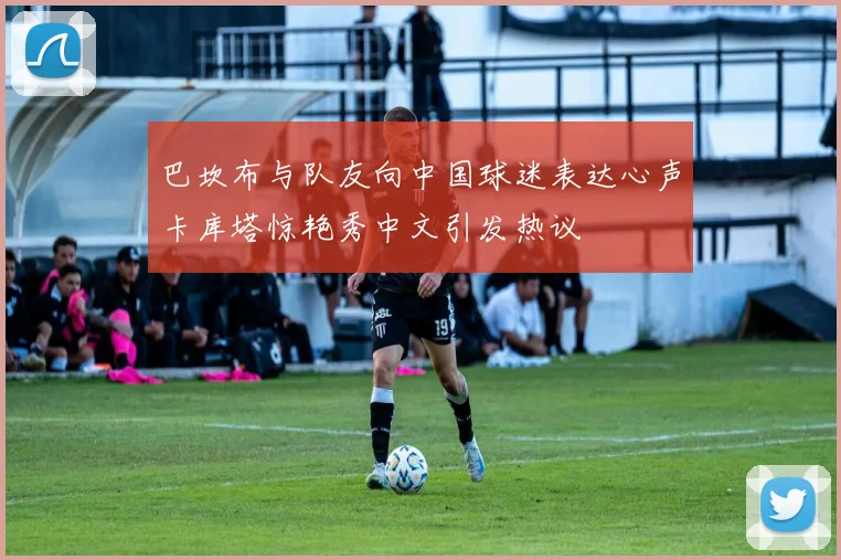 巴坎布与队友向中国球迷表达心声卡库塔惊艳秀中文引发热议