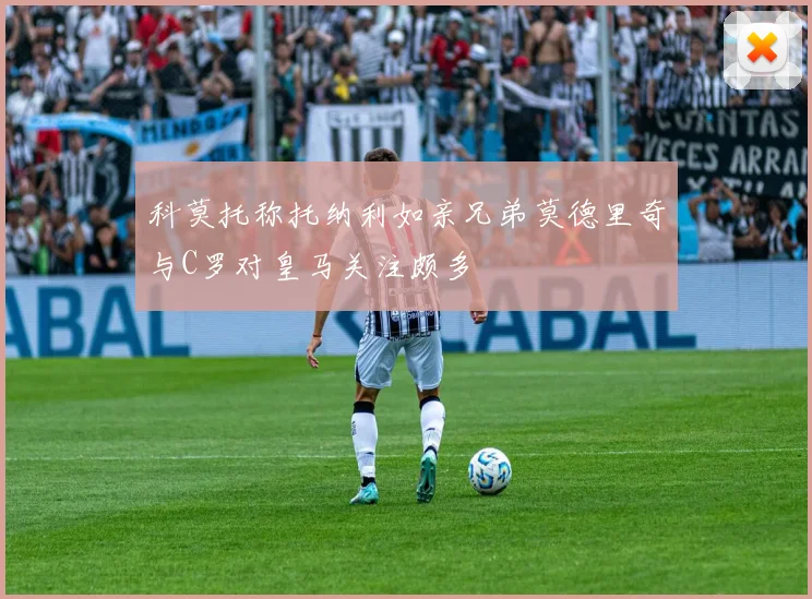 科莫托称托纳利如亲兄弟莫德里奇与C罗对皇马关注颇多