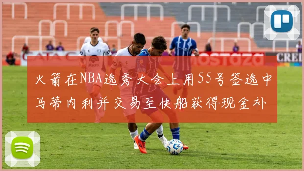 火箭在NBA选秀大会上用55号签选中马蒂内利并交易至快船获得现金补偿