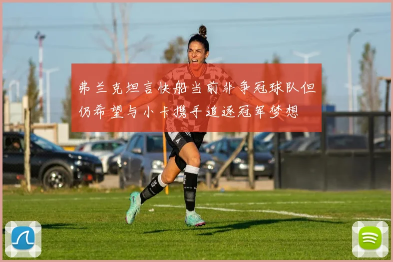 弗兰克坦言快船当前非争冠球队但仍希望与小卡携手追逐冠军梦想