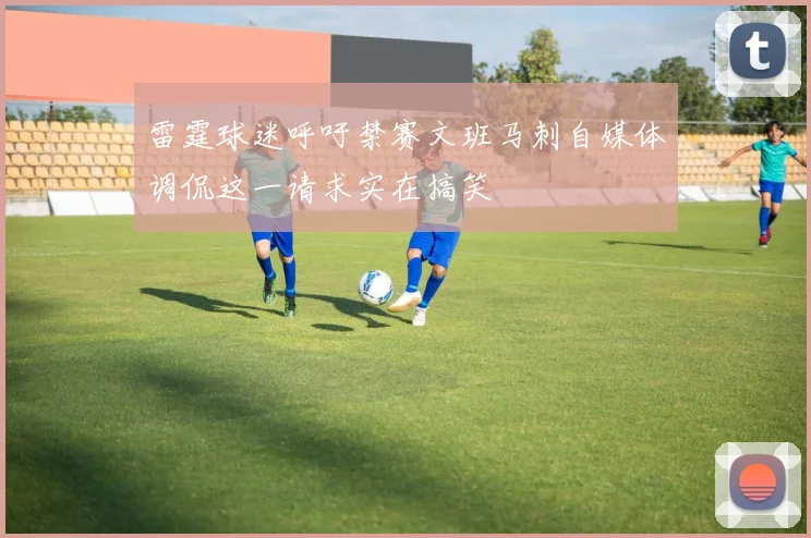 雷霆球迷呼吁禁赛文班马刺自媒体调侃这一请求实在搞笑