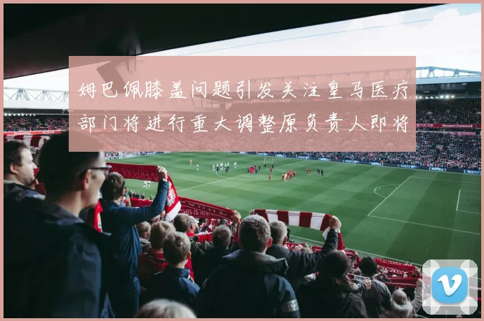 姆巴佩膝盖问题引发关注皇马医疗部门将进行重大调整原负责人即将离任