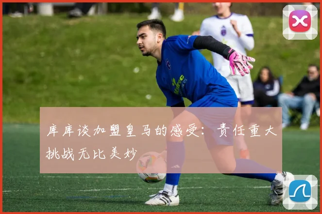 库库谈加盟皇马的感受：责任重大挑战无比美妙